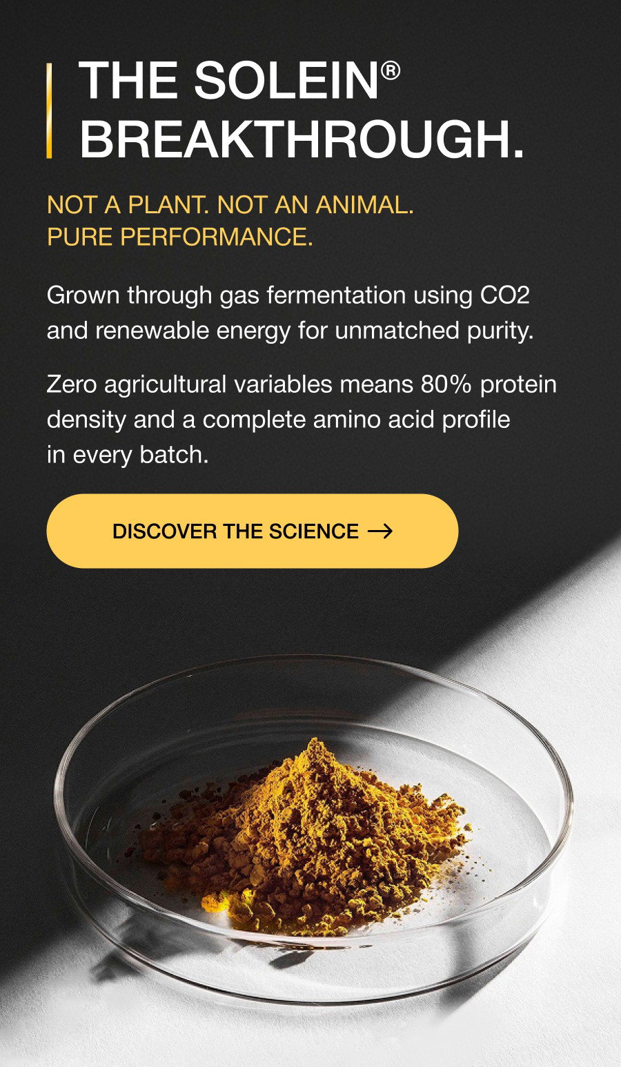 THE SOLEIN® BREAKTHROUGH. Not a plant. Not an animal. Pure performance. Grown through gas fermentation using CO2 and renewable energy for unmatched purity. Zero agricultural variables means 80% protein density and a complete amino acid profile in every batch. DISCOVER THE SCIENCE CLEANER FUEL. BETTER RESULTS. The end of agricultural compromise. No soil, no pesticides, and no farming variables. Just the cleanest protein ever engineered. Soy-free, dairy-free, and animal-free nutrition designed for instant absorption and zero digestive bloat. LAUNCHES TOMORROW...