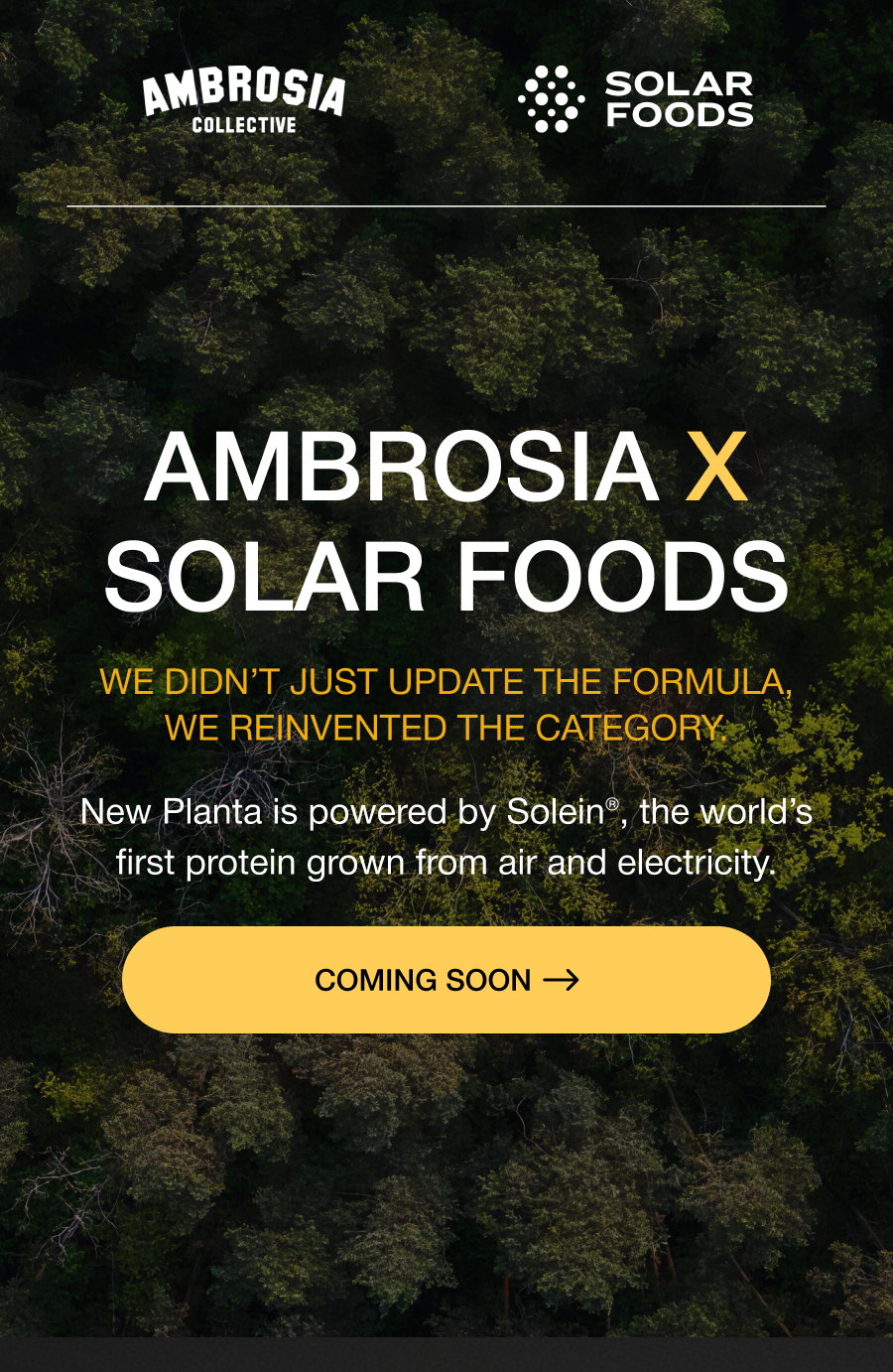 AMBroSIA X SOLAR FOODS We didn’t just update the formula, we reinvented the category. New Planta is powered by Solein®, the world’s first protein grown from air and electricity. LAUNCHES TOMORROW