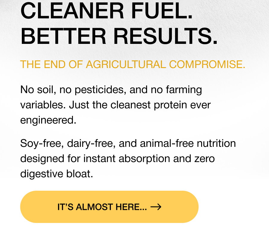THE SOLEIN® BREAKTHROUGH. Not a plant. Not an animal. Pure performance. Grown through gas fermentation using CO2 and renewable energy for unmatched purity. Zero agricultural variables means 80% protein density and a complete amino acid profile in every batch. DISCOVER THE SCIENCE CLEANER FUEL. BETTER RESULTS. The end of agricultural compromise. No soil, no pesticides, and no farming variables. Just the cleanest protein ever engineered. Soy-free, dairy-free, and animal-free nutrition designed for instant absorption and zero digestive bloat. It's almost here...