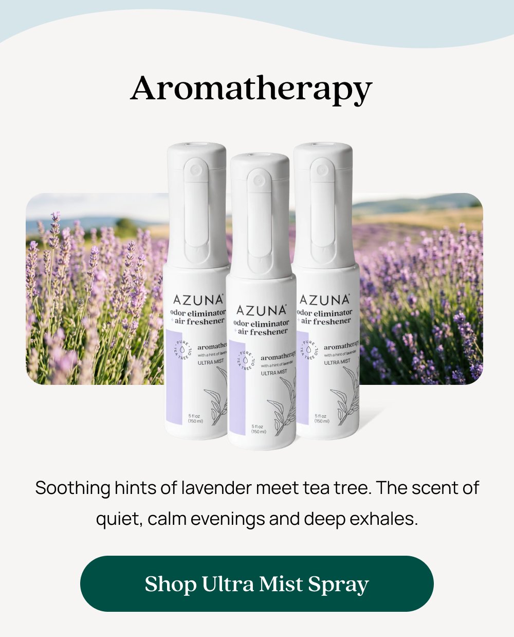 Aromatherapy Soothing hints of lavender meet tea tree. The scent of quiet, calm evenings and deep exhales. Shop Ultra Mist Spray