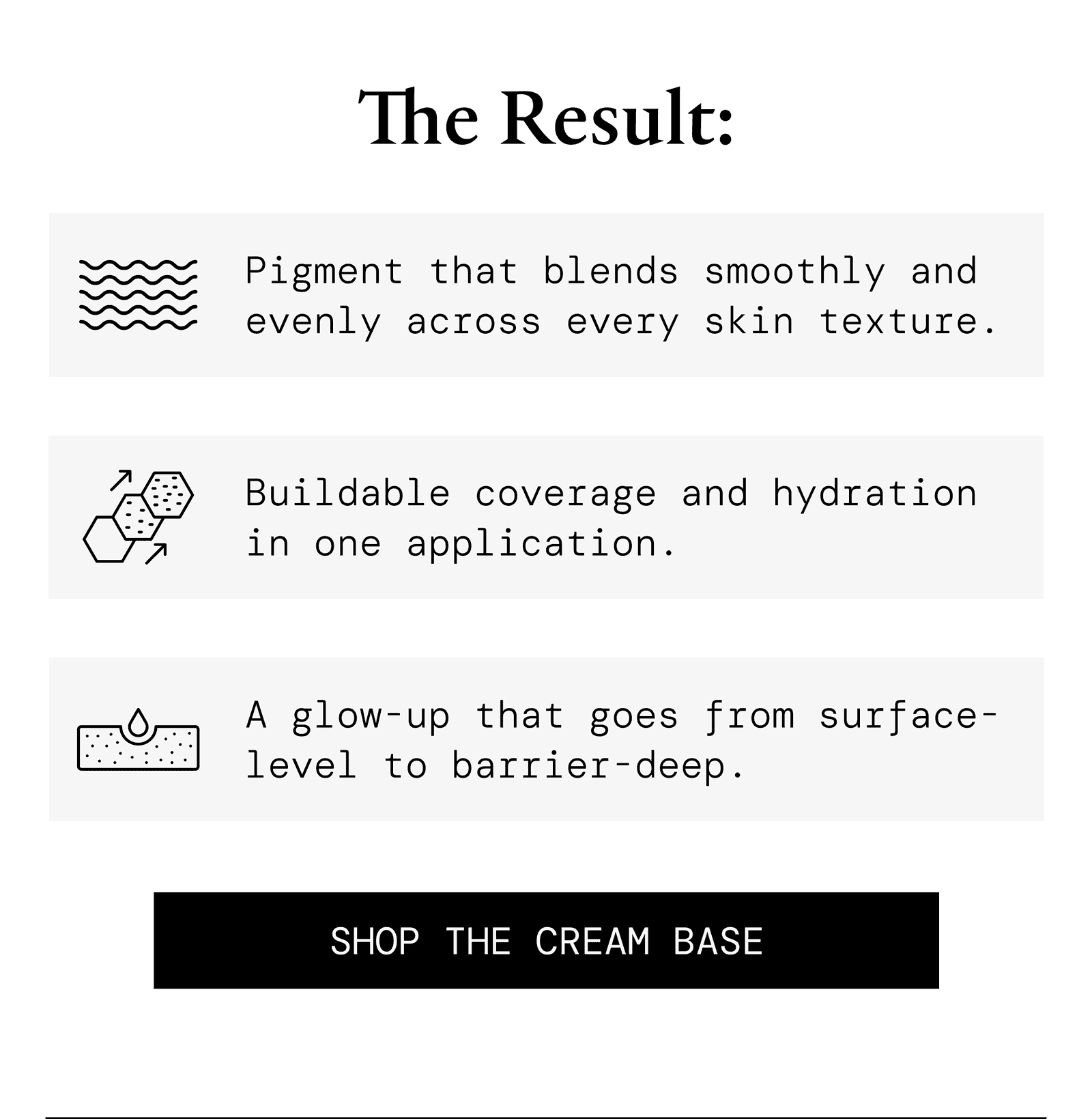 The result: pigment that blends smoothly and evenly across every skin texture; buildable coverage and hydration in one application; a glow-up that goes from surface-level to barrier-deep. Shop the Cream Base.