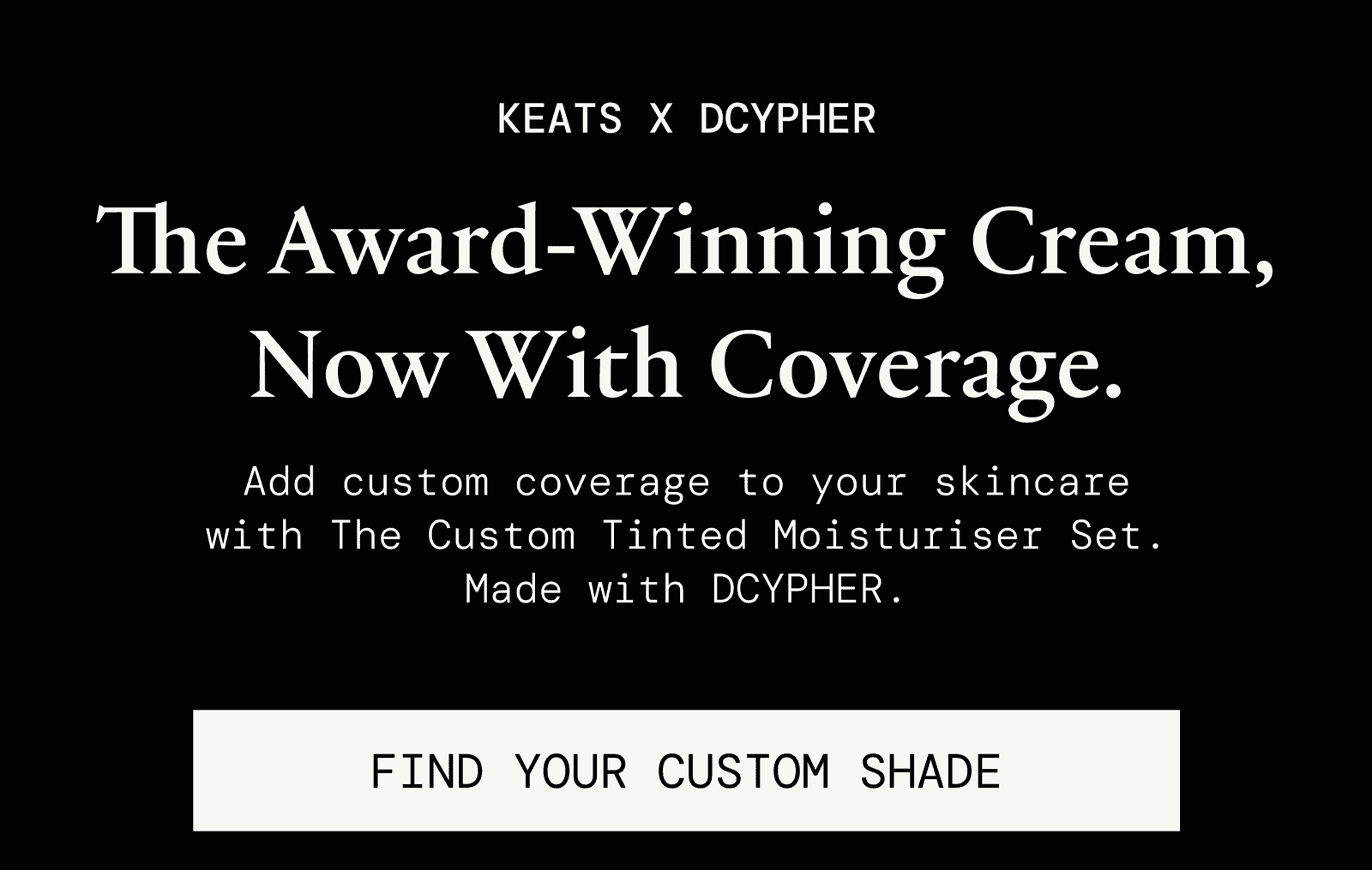 KEATS x DCYPHER. The Award-Winning Cream, now with coverage. Add custom coverage to your skincare with The Custom Tinted Moisturiser Set. Made with DCYPHER. Find your custom shade.