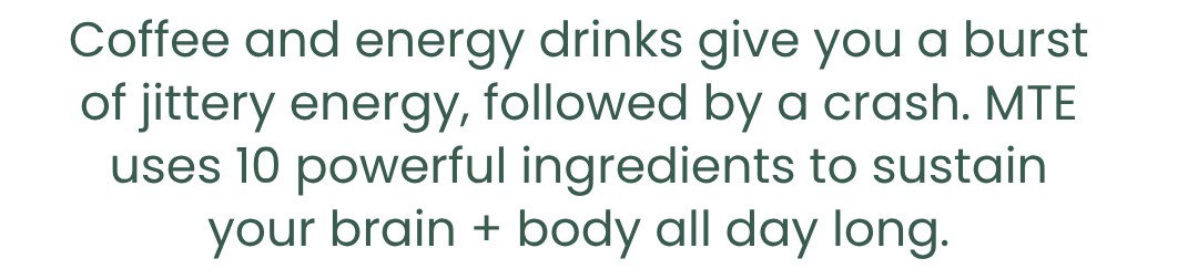 Coffee and energy drinks give you a burst of jittery energy, followed by a crash. MTE uses 10 powerful ingredients to sustain your brain + body all day long.