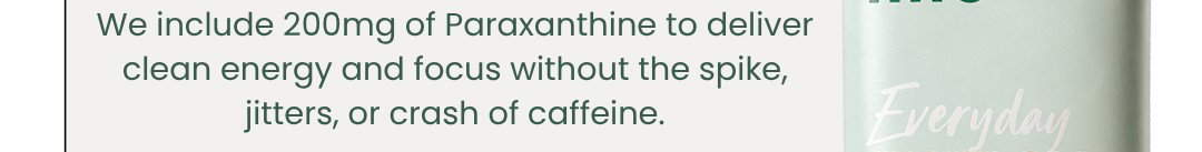 We include 200mg of Paraxanthine to deliver clean energy and focus without the spike, jitters, or crash of caffeine
