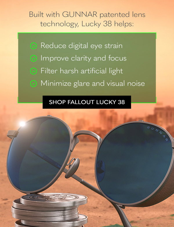 Built with GUNNAR patented lens technology, Lucky 38 helps: Reduce digital eye strain; Improve clarity and focus; Filter harsh artificial light; Minimize glare and visual noise. Shop Fallout Lucky 38.