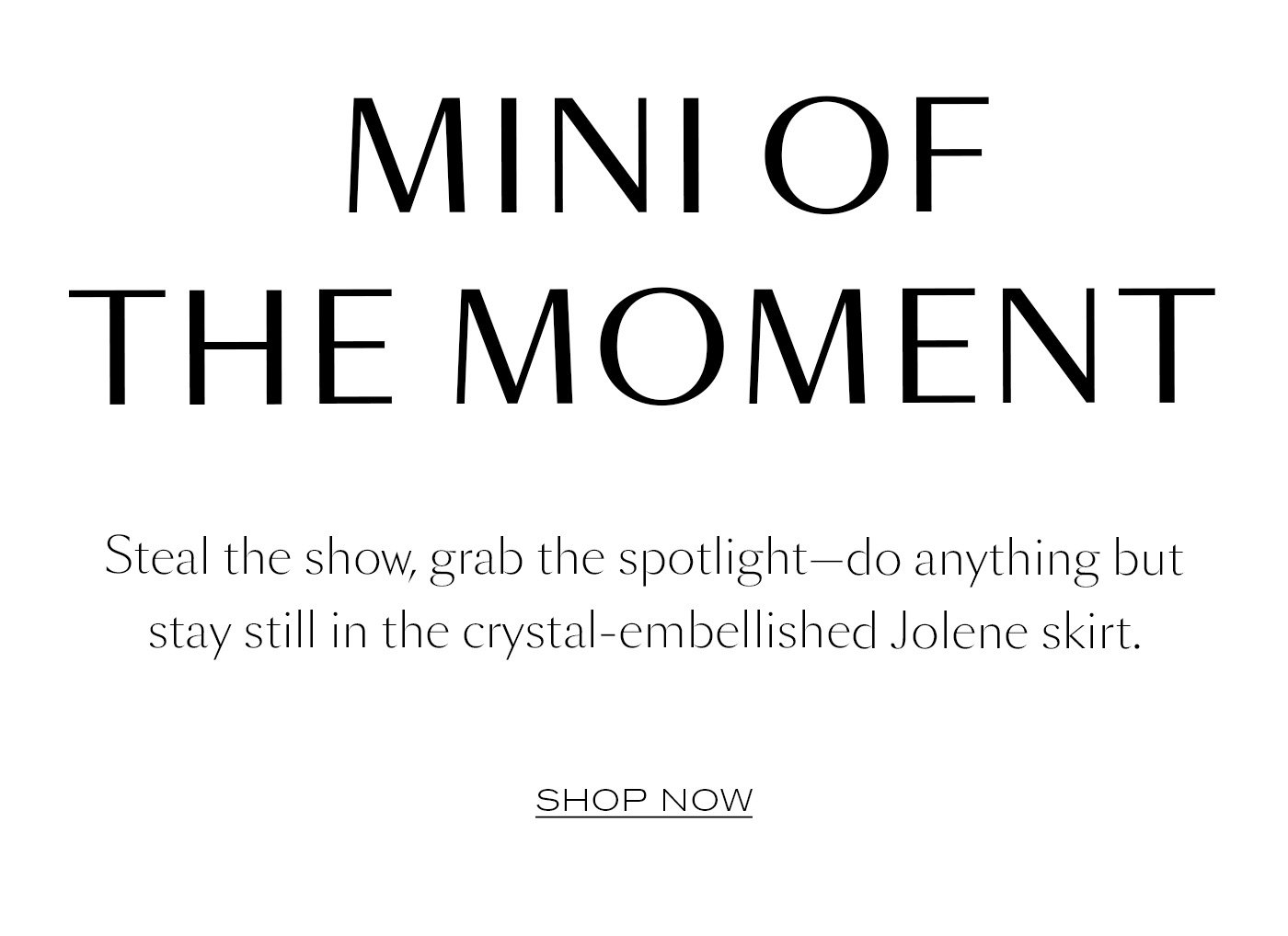Mini of the Moment   Steal the show, grab the spotlight—do anything but stay still in the crystal-embellished Jolene skirt.   SHOP NOW