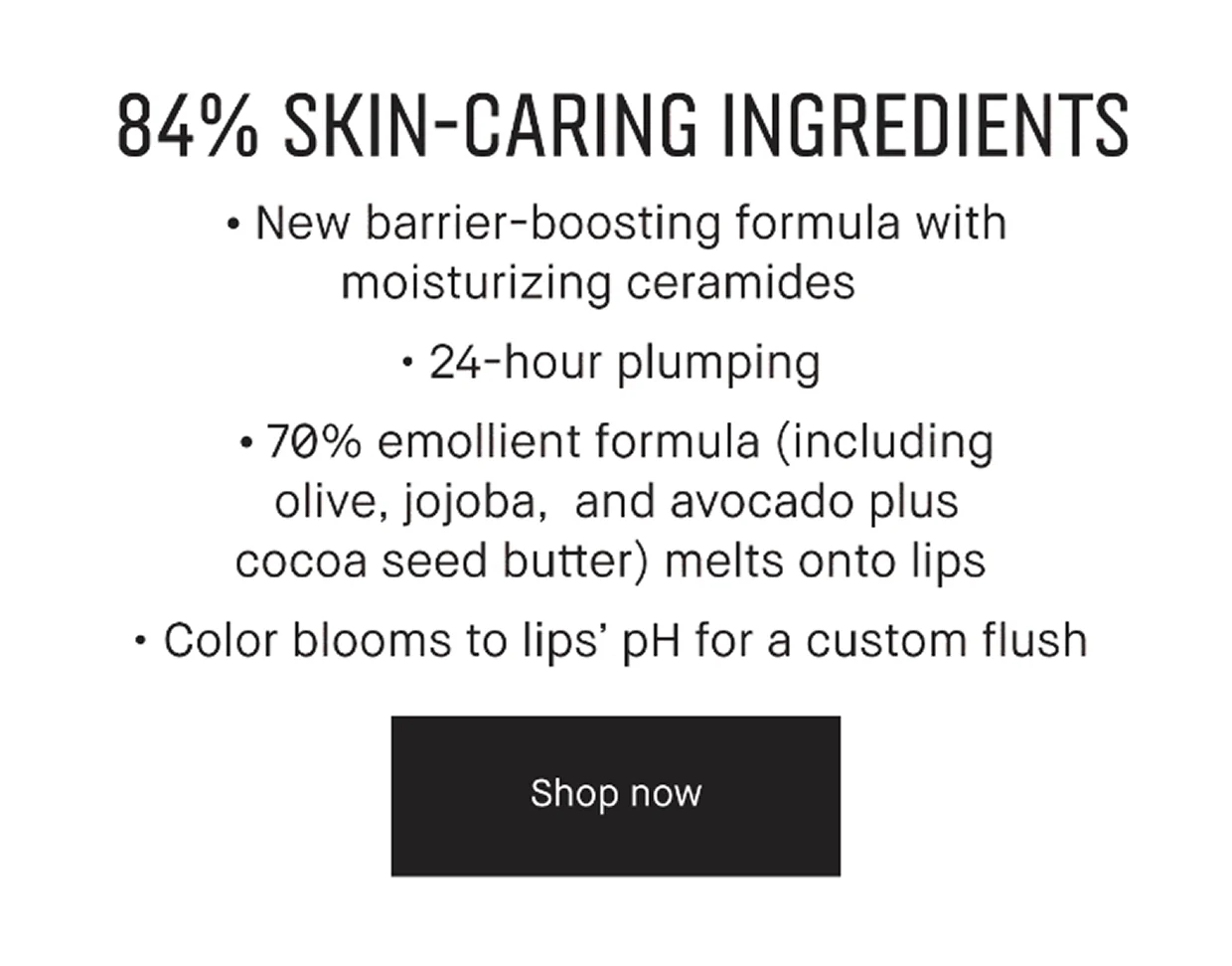 84% Skin-Caring Ingredients. New Barrier-boosting formula with moistuizing ceramides. 24-hour plumping. 70% emollient formula (including olive, jojoba, and avocado plus coco seed butter) melts onto lips. Color Blooms to lips pH for a custom flush. Shop Now