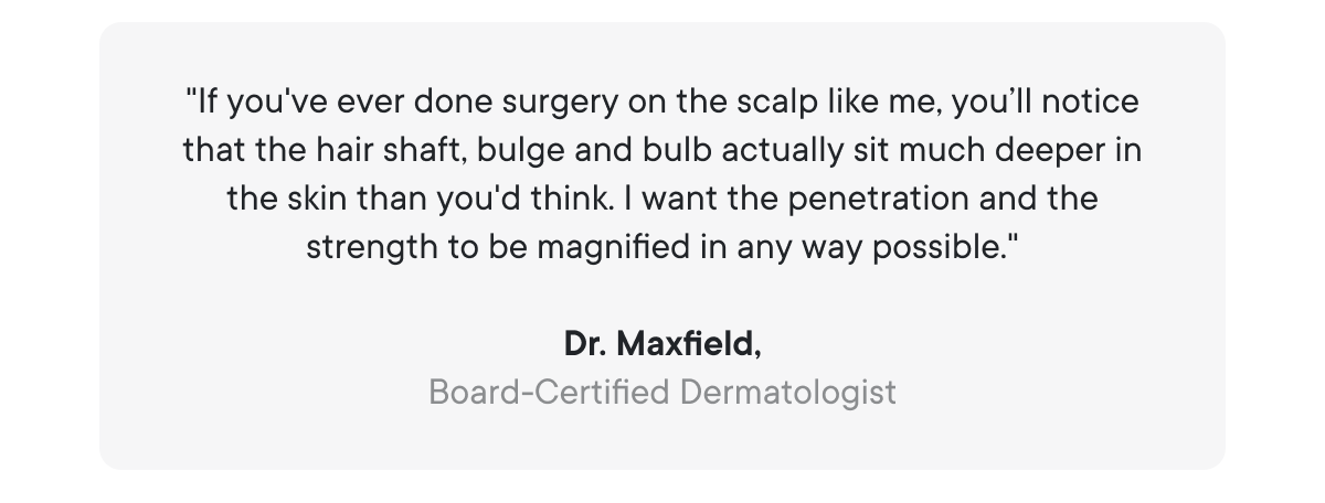 "If you've ever done surgery on the scalp like me, you’ll notice that the hair shaft, bulge and bulb actually sit much deeper in the skin than you'd think. I want the penetration and the strength to be magnified in any way possible."