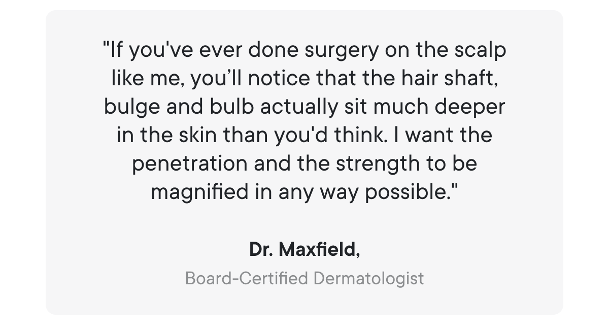 "If you've ever done surgery on the scalp like me, you’ll notice that the hair shaft, bulge and bulb actually sit much deeper in the skin than you'd think. I want the penetration and the strength to be magnified in any way possible."