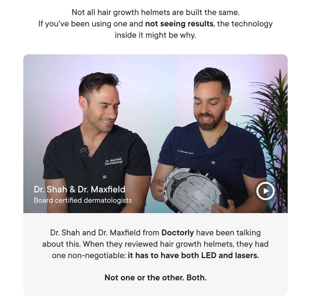 Dr. Shah and Dr. Maxfield from Doctorly have been talking about this. When they reviewed hair growth helmets, they had one non-negotiable: it has to have both LED and lasers.