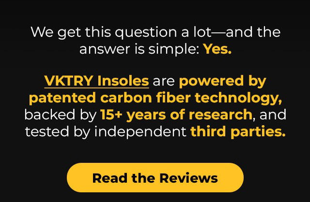 We get this question a lot—and the answer is simple: Yes.  VKTRY Insoles are powered by patented carbon fiber technology, backed by 15+ years of research, and tested by independent third parties.  Read the Reviews