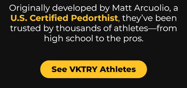 Originally developed by Matt Arciuolo, a U.S. Certified Pedorthist, they’ve been trusted by thousands of athletes—from high school to the pros.  See VKTRY Athletes