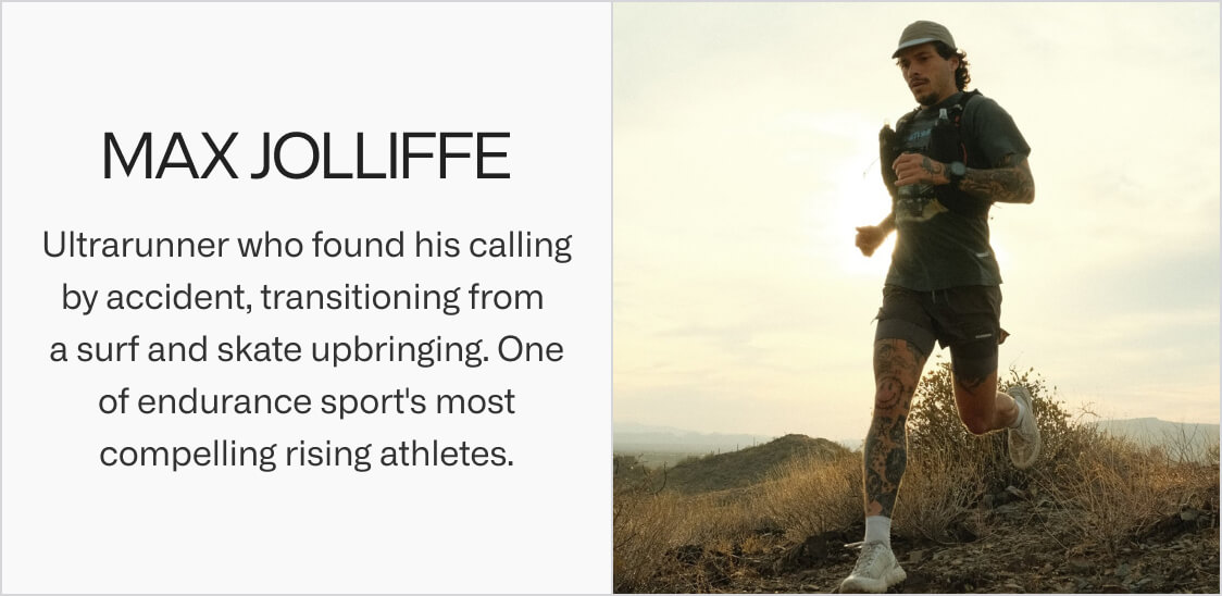 Max Jolliffe. Ultrarunner who found his calling by accident, transitioning from a surf and skate upbringing. One of endurance sport's most compelling rising athletes.