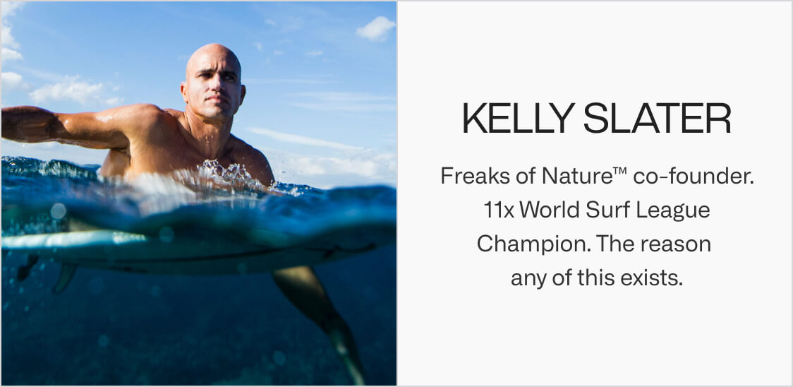 Kelly Slater. Freaks of Nature™ co-founder. 11x World Surf League Champion. The reason any of this exists.