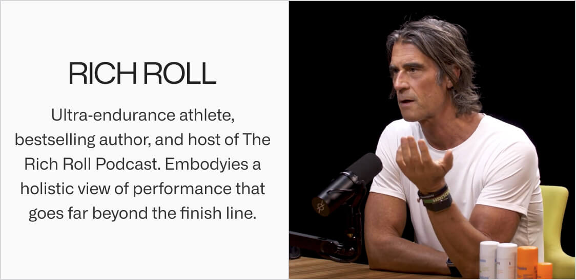 Rich Roll. Ultra endurance athlete, bestselling author, and host of The Rich Roll Podcast. Embodyies a holistic view of performance that goes far beyond the finish line.