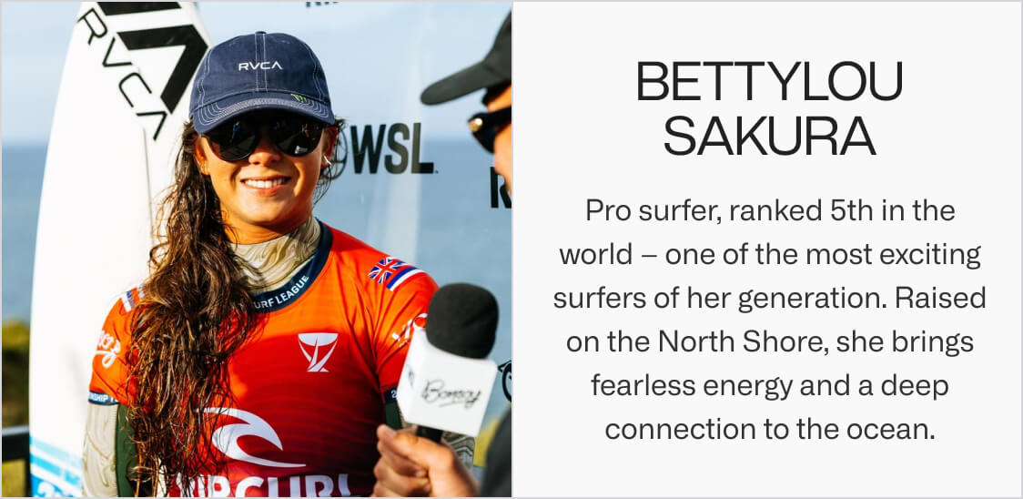 Bettylou Sakura. Pro surfer, ranked 5th in the world – one of the most exciting surfers of her generation. Raised on the North Shore, she brings fearless energy and a deep connection to the ocean.
