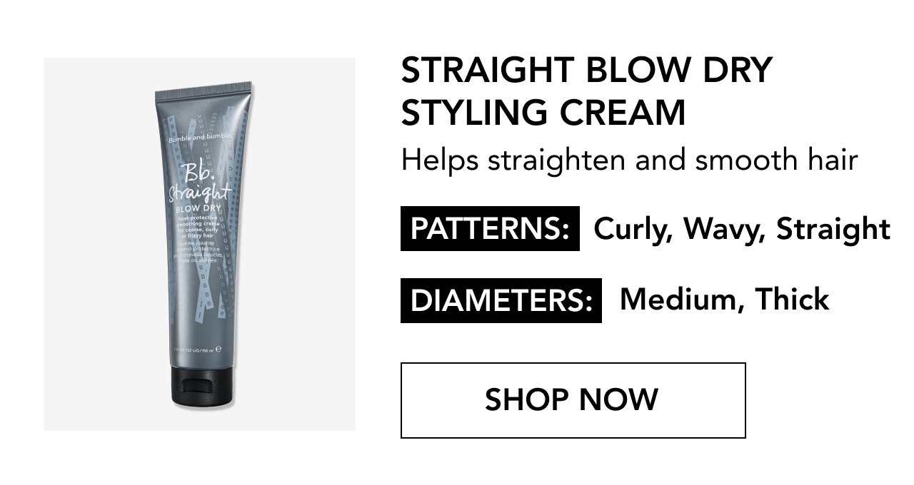 STRAIGHT BLOW DRY STYLING CREAM | Helps straighten and smooth hair | PATTERNS: Curly, Wavy, Straight | DIAMETERS: Medium, Thick | SHOP NOW STRAIGHT BLOW DRY STYLING CREAM | Helps straighten and smooth hair | PATTERNS: Curly, Wavy, Straight | DIAMETERS: Medium, Thick | SHOP NOW