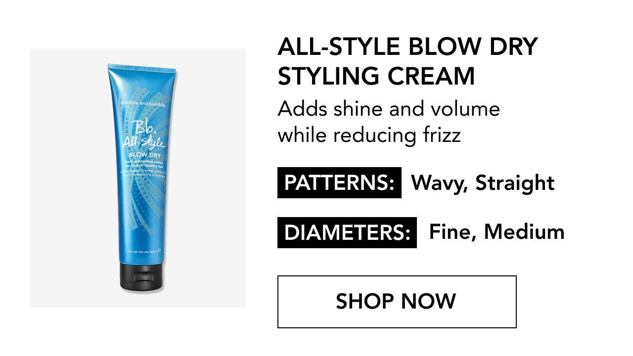 ALL-STYLE BLOW DRY STYLING CREAM | Adds shine and volume while reducing frizz | PATTERNS: Wavy, Straight | DIAMETERS: Fine, Medium | SHOP NOW ALL-STYLE BLOW DRY STYLING CREAM | Adds shine and volume while reducing frizz | PATTERNS: Wavy, Straight | DIAMETERS: Fine, Medium | SHOP NOW