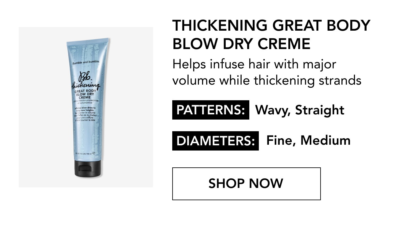 THICKENING GREAT BODY BLOW DRY CREME | Helps infuse hair with major volume while thickening strands | PATTERNS: Wavy, Straight | DIAMETERS: Fine, Medium | SHOP NOW THICKENING GREAT BODY BLOW DRY CREME | Helps infuse hair with major volume while thickening strands | PATTERNS: Wavy, Straight | DIAMETERS: Fine, Medium | SHOP NOW
