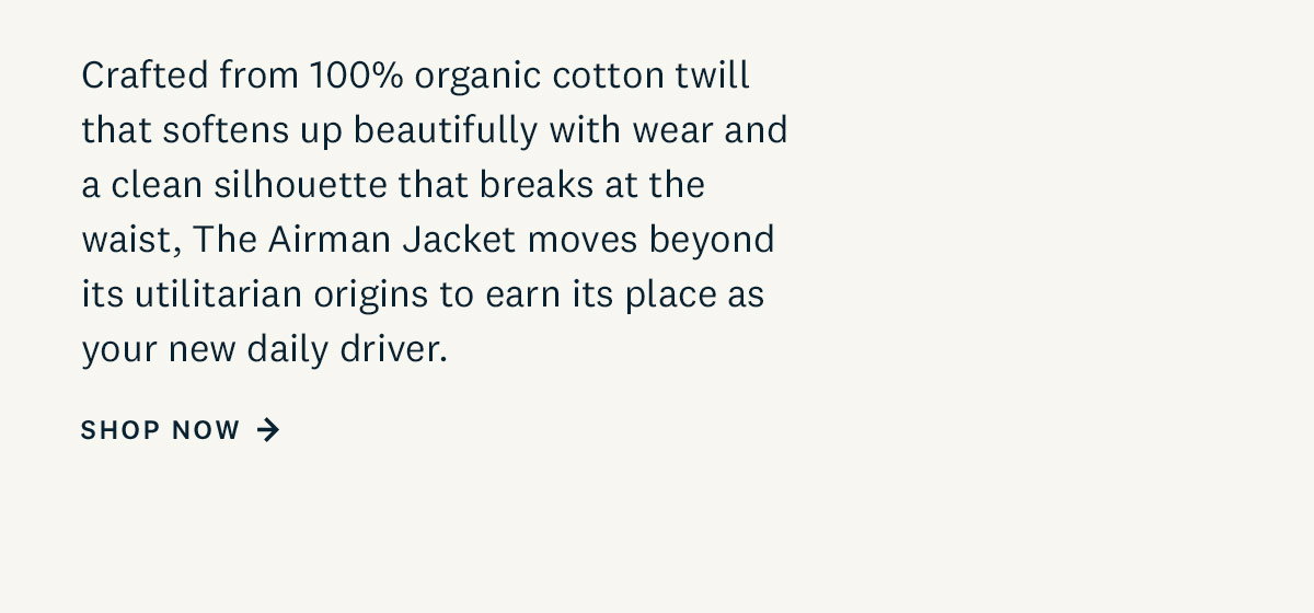 Crafted from 100% organic cotton twill that will break in beautifully with wear, and a clean silhouette that breaks at the waist, The Airman Jacket moves beyond its utilitarian origins to earn its place as your new daily driver. Shop Now. 