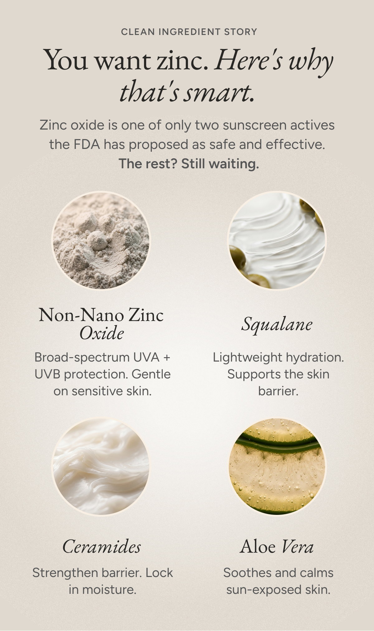 You want zinc. Here's why that's smart. Zinc oxide is one of only two sunscreen actives  the FDA has proposed as safe and effective.  The rest? Still waiting. Non-Nano Zinc Oxide - Broad-spectrum UVA + UVB protection. Gentle on sensitive skin. Squalane - Lightweight hydration. Supports the skin barrier. Ceramides - Strengthen barrier. Lock in moisture. Aloe Vera - Soothes and calms sun-exposed skin.