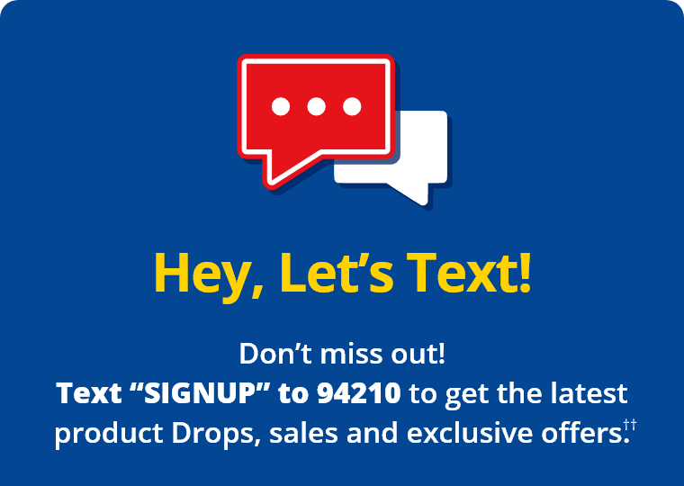 Hey, Let's Text! Don't miss out! Text “SIGNUP” to 94210 to get the latest product Drops, sales and exclusive offers.††