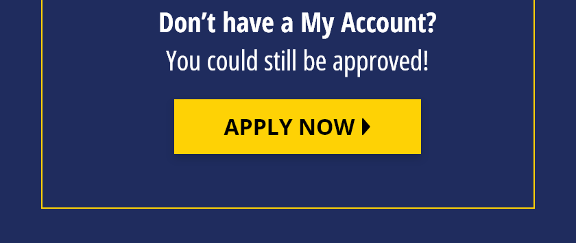 Don't have a MyAccount? You could still be approved! Apply Now