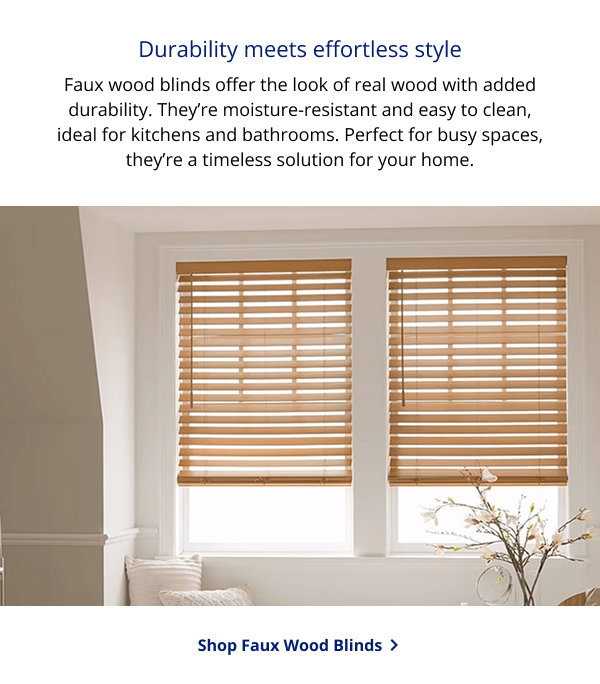Durability meets effortless style | Faux wood blinds offer the look of real wood with added durability. They’re moisture-resistant and easy to clean, ideal for kitchens and bathrooms. Perfect for busy spaces, they’re a timeless solution for your home. | SHOP FAUX WOOD BLINDS >