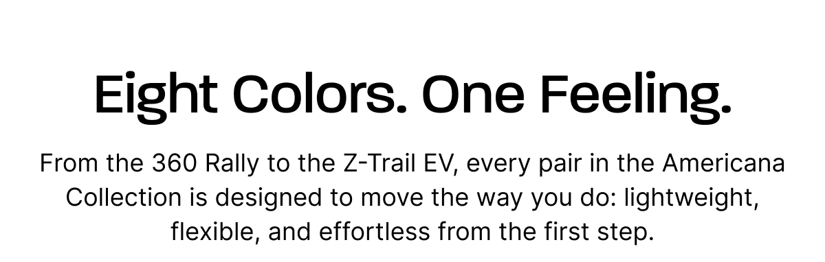 Eight Colors. One Feeling.  From the 360 Rally to the Z-Trail EV, every pair in the Americana Collection is designed to move the way you do: lightweight, flexible, and effortless from the first step.
