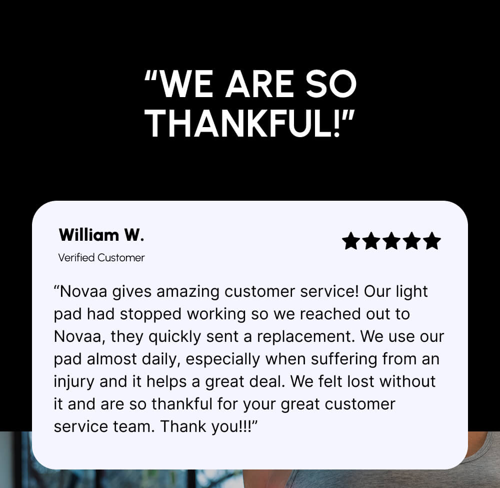 “We are so thankful!” | William W. | Verified Customer | “Novaa gives amazing customer service! Our light pad had stopped working so we reached out to Novaa, they quickly sent a replacement. We use our pad almost daily, especially when suffering from an injury and it helps a great deal. We felt lost without it and are so thankful for your great customer service team. Thank you!!!”