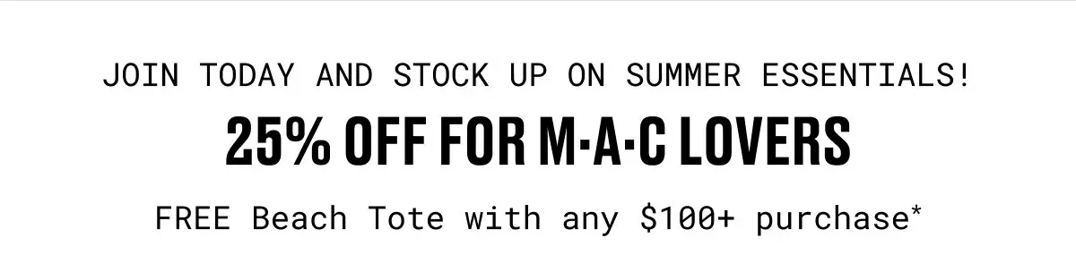 JOIN TODAY AND STOCK UP ON SUMMER ESSENTIALS! | 25% OFF for M·A·C Lovers | FREE Beach Tote with any $100+ purchase*