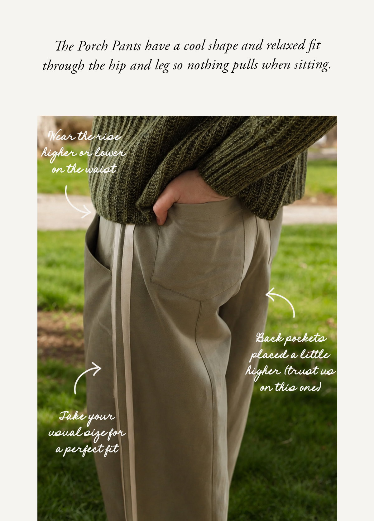 The Porch Pants have a cool shape and relaxed fit through the hip and leg so nothing pulls when sitting.