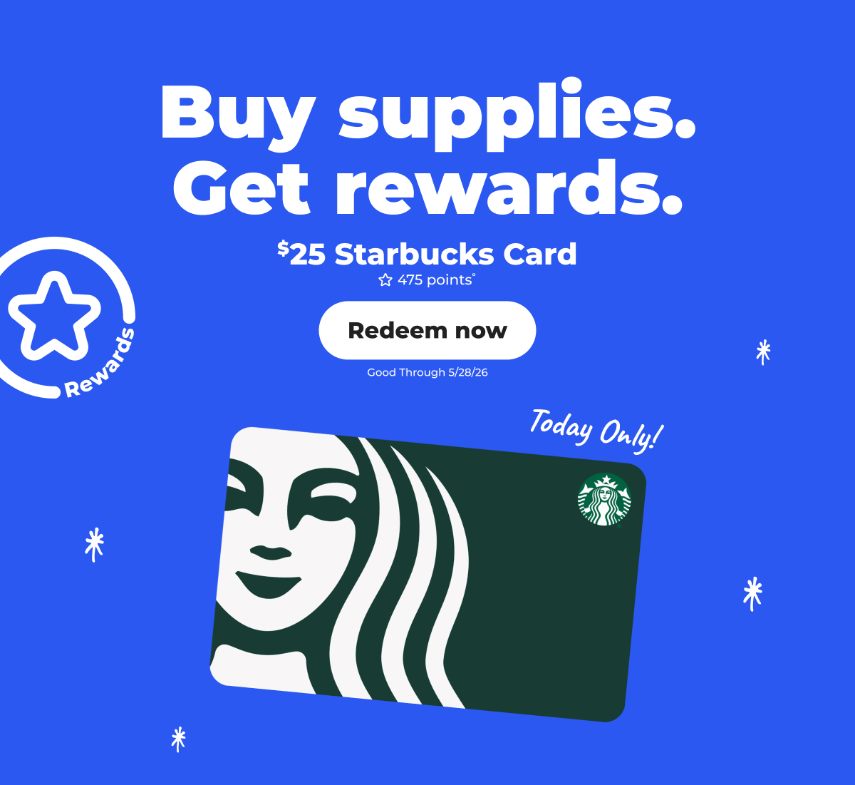 [Rewards] Buy supplies. Get rewards. $25 Starbucks Card (with 475 points°) Good through 5/28/26. Today only! - Redeem now 