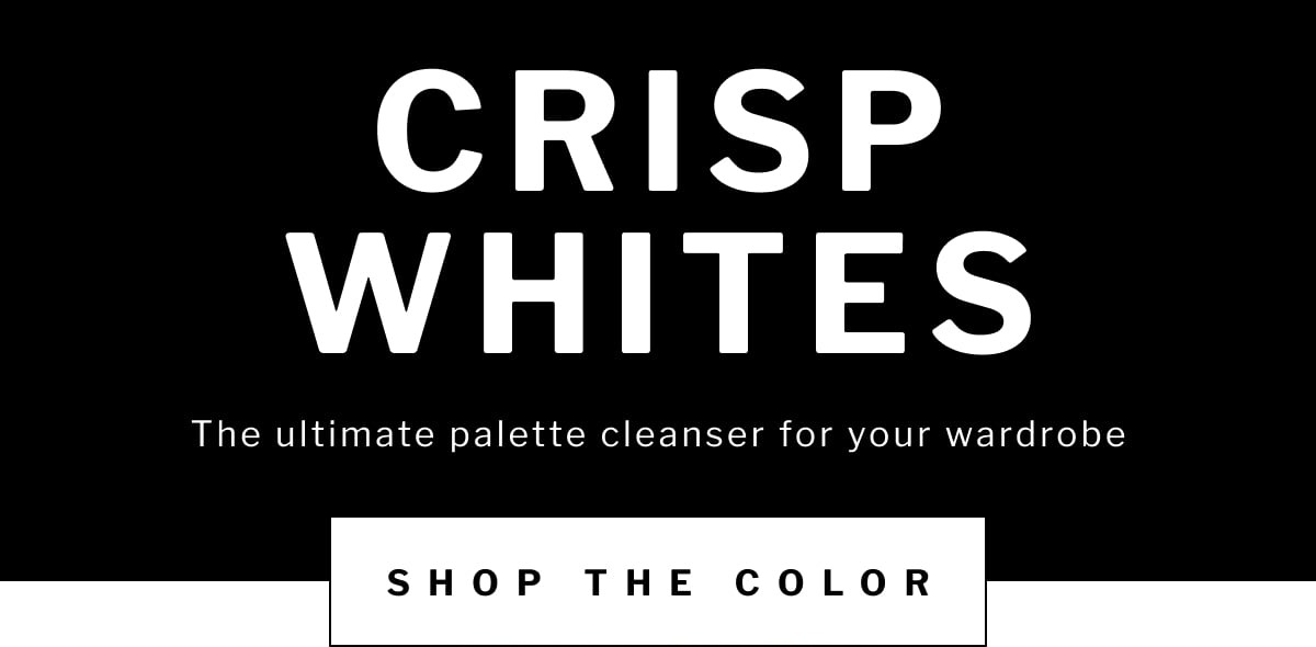 crisp whites The ultimate palette cleanser for your wardrobe The ultimate palette cleanser for your wardrobe SHOP now shop the color
