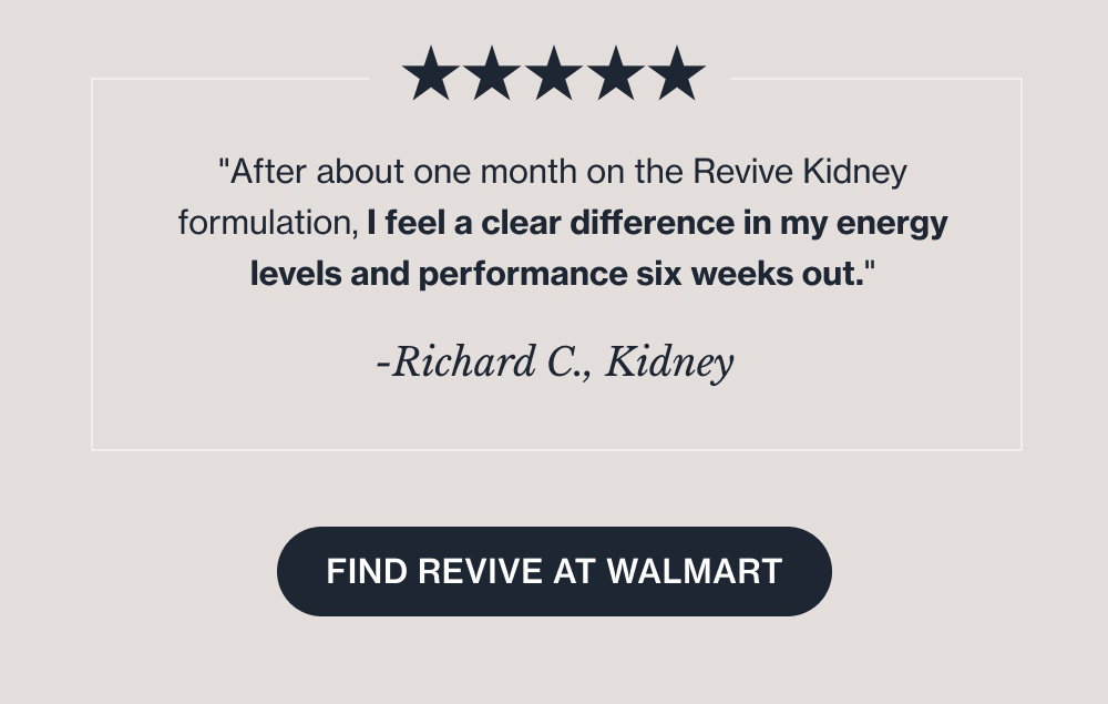 They might even see Danielle, Jaleshni, and Richard there. -Danielle Y., Sleep "This Revive MD sleep product has been incredible, and may possibly be life changing for me. I’m staying asleep, not struggling to get up with my alarm, and feeling rested and human again!" -Jaleshni N., CollaPURE "I love this product. I can definitely see the benefits and feel the benefits. I stopped taking it for a bit and noticed the difference." -Richard C., Kidney "After about one month on the Revive Kidney formulation, I feel a clear difference in my energy levels and performance six weeks out." Find Revive at Walmart