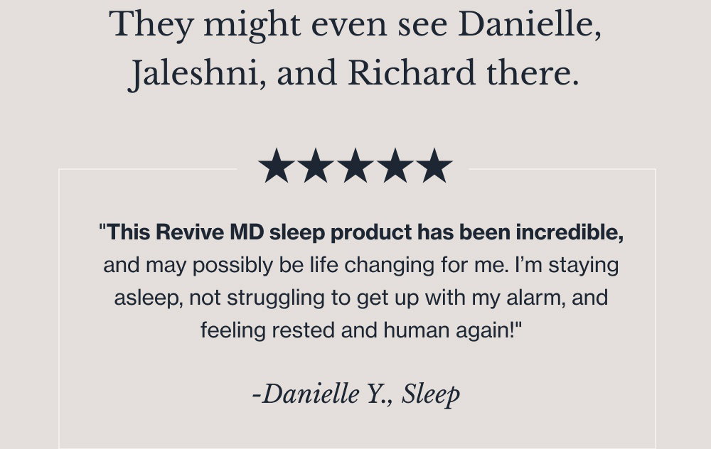 They might even see Danielle, Jaleshni, and Richard there. -Danielle Y., Sleep "This Revive MD sleep product has been incredible, and may possibly be life changing for me. I’m staying asleep, not struggling to get up with my alarm, and feeling rested and human again!" -Jaleshni N., CollaPURE "I love this product. I can definitely see the benefits and feel the benefits. I stopped taking it for a bit and noticed the difference." -Richard C., Kidney "After about one month on the Revive Kidney formulation, I feel a clear difference in my energy levels and performance six weeks out." Find Revive at Walmart