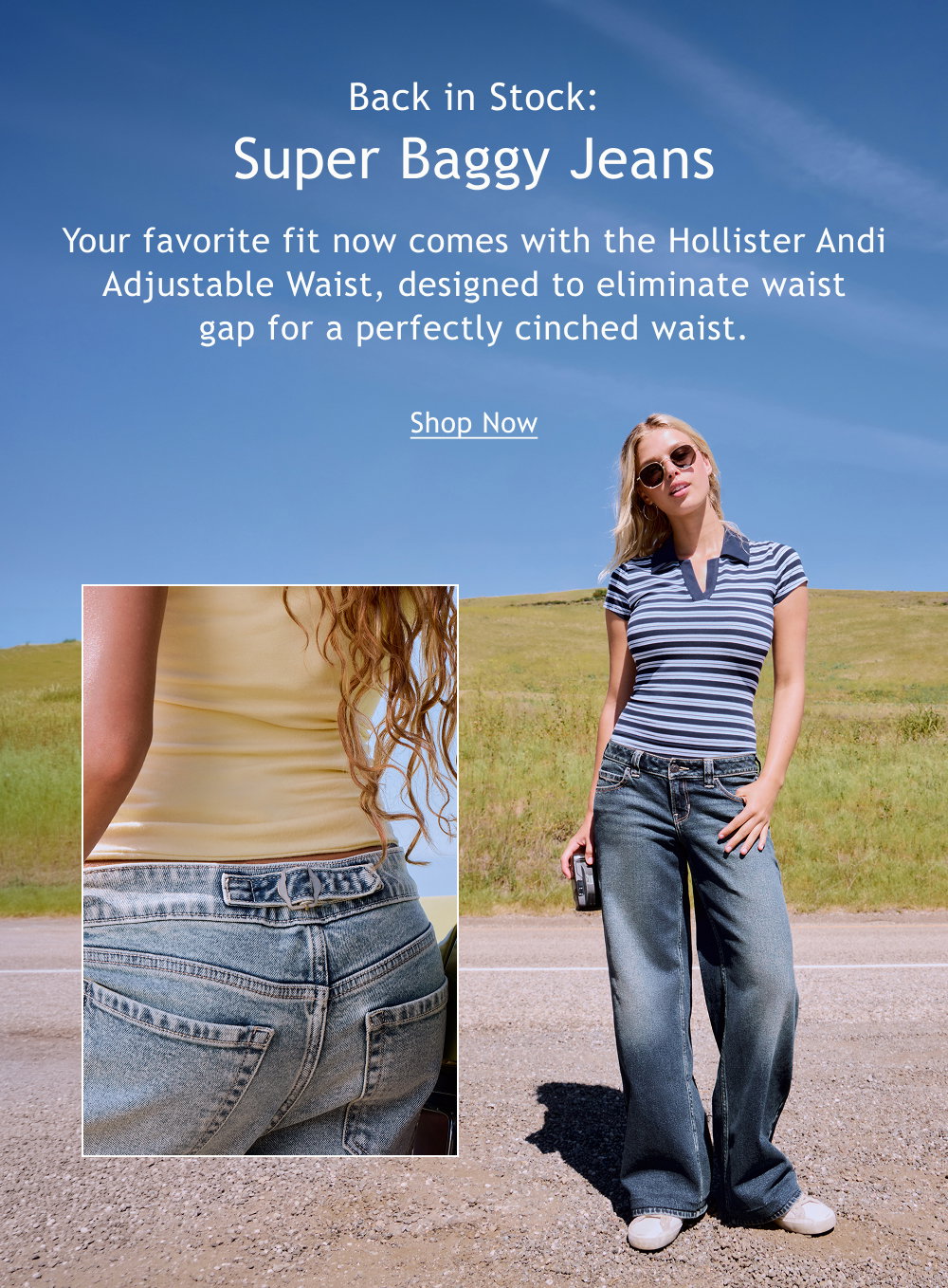 Back in Stock:  Super Baggy Jeans   Your favorite fit now comes with the Hollister Andi Adjustable Waist, designed to eliminate waist gap for a perfectly cinched waist.  <Shop Now