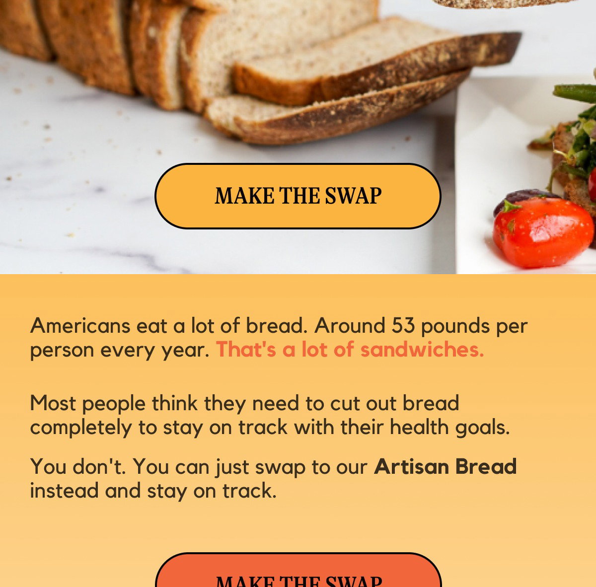 Americans eat a lot of bread. Around 53 pounds per person every year. That's a lot of sandwiches. Most people think they need to cut out bread completely to stay on track with their health goals. You don't. You can just swap to our Artisan Bread instead and stay on track.
