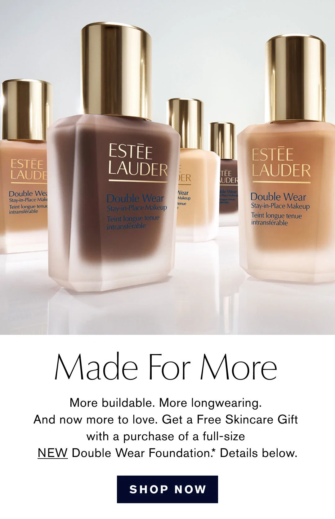 Made For More | More buildable. More longwearing. And now more to love. Get a Free Skincare Gift with a purchase of a full-size New Double Wear Foundation.* Details below. | SHOP NOW
