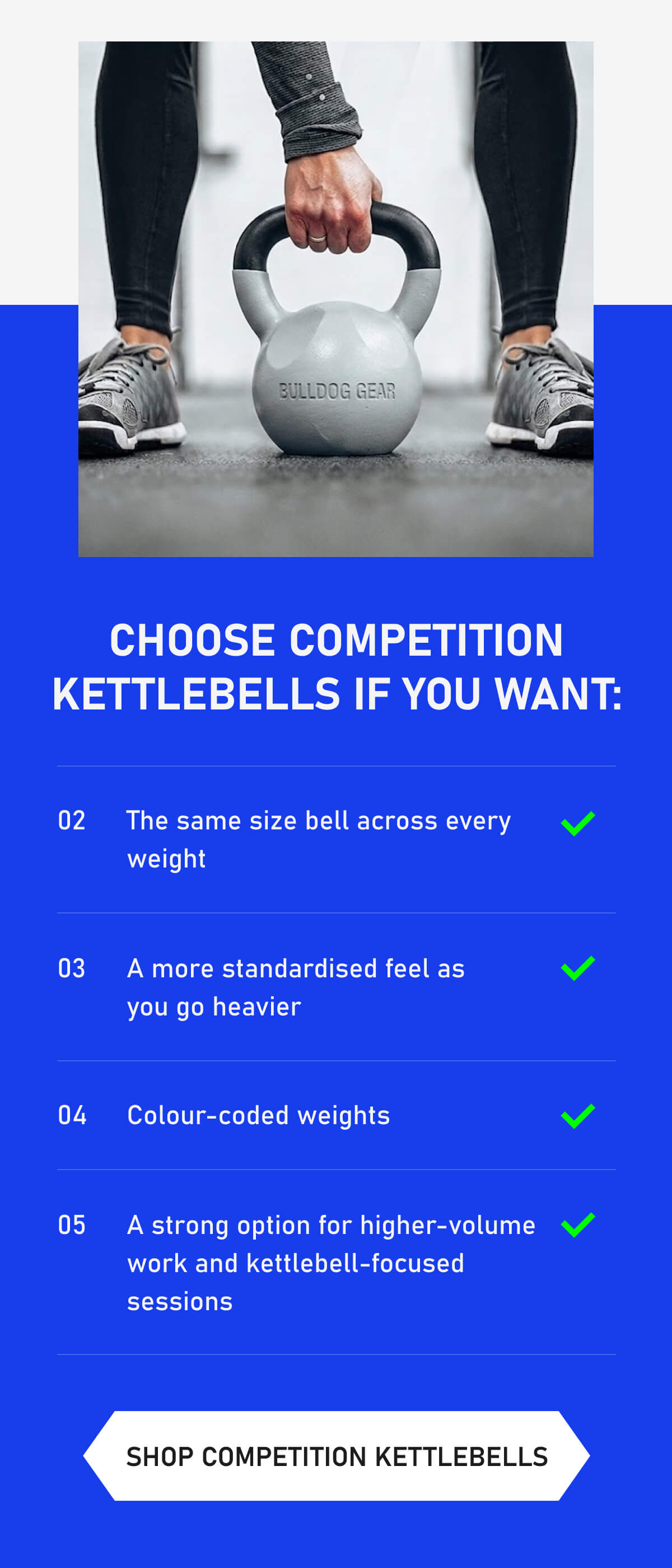 Choose Competition Kettlebells if you want: 02 The same size bell across every weight 03 A more standardised feel as  you go heavier 04 Colour-coded weights 05 A strong option for higher-volume work and kettlebell-focused sessions  Shop Competition Kettlebells
