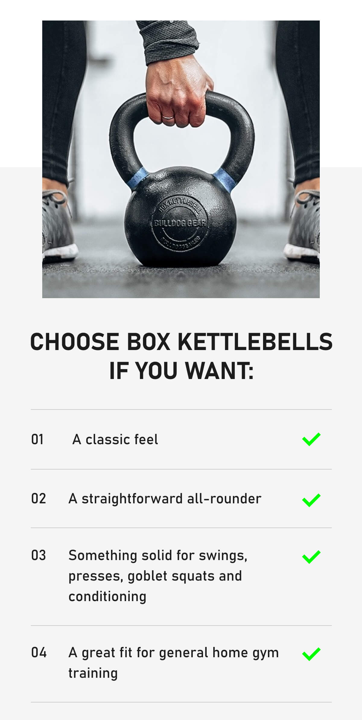 Choose Box Kettlebells if you want: 01  A classic feel 02 A straightforward all-rounder 03 Something solid for swings, presses, goblet squats and conditioning 04 A great fit for general home gym training