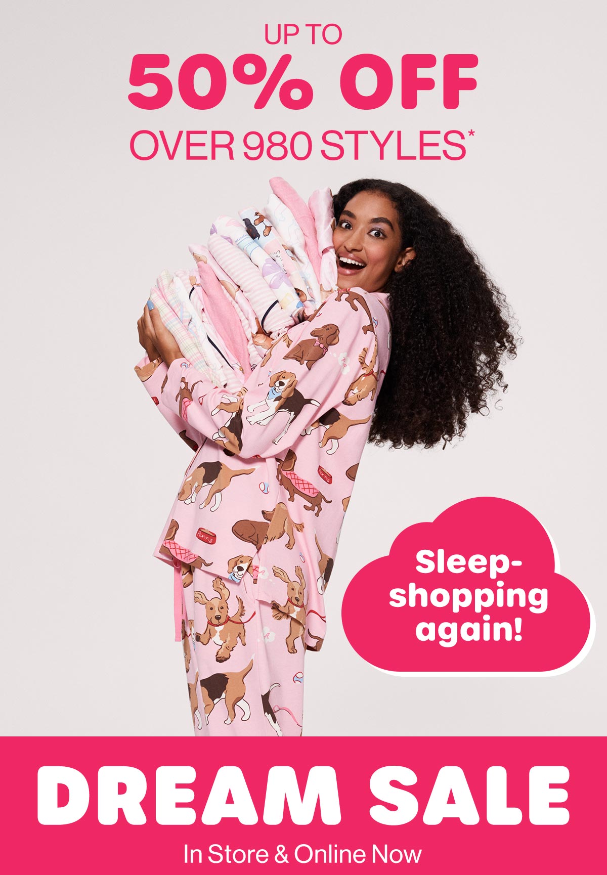 Up To 50% Off Over 980 Styles* Sleep-shopping again! Dream Sale. In Store & Online Now
