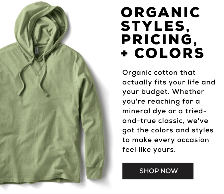 Organic styles, pricing + colors. Organic cotton that actually fits your life and your budget. Whether you're reaching for a mineral dye or a tried-and-true classic, we've got the colors and styles to make every occasion feel like yours. Shop now!