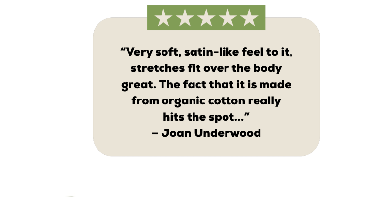 “Very soft, satin-like feel to it, stretches fit over the body great. The fact that it is made from organic cotton really hits the spot...” – Joan Underwood