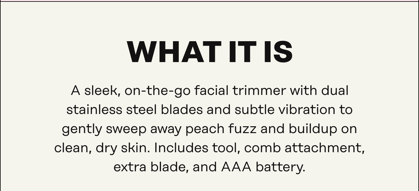What It Is A sleek, on-the-go facial trimmer with dual stainless steel blades and subtle vibration to gently sweep away peach fuzz and buildup on clean, dry skin. Includes tool, comb attachment, extra blade, and AAA battery.
