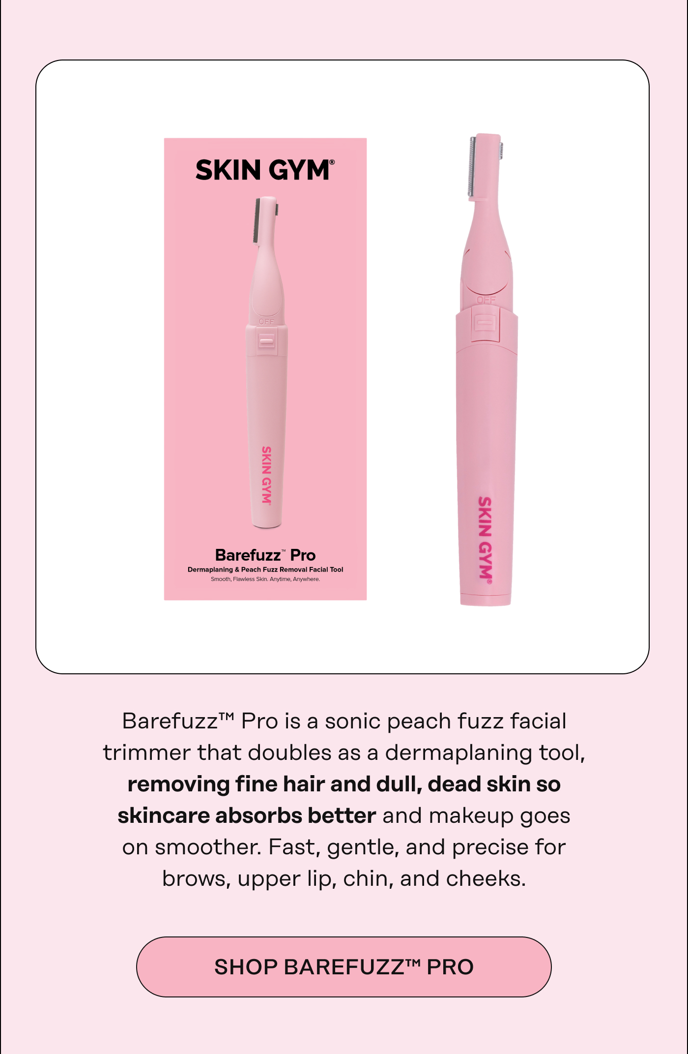 Barefuzz™ Pro is a sonic peach fuzz facial trimmer that doubles as a dermaplaning tool, removing fine hair and dull, dead skin so skincare absorbs better and makeup goes on smoother. Fast, gentle, and precise for brows, upper lip, chin, and cheeks. SHOP BAREFUZZ™ PRO