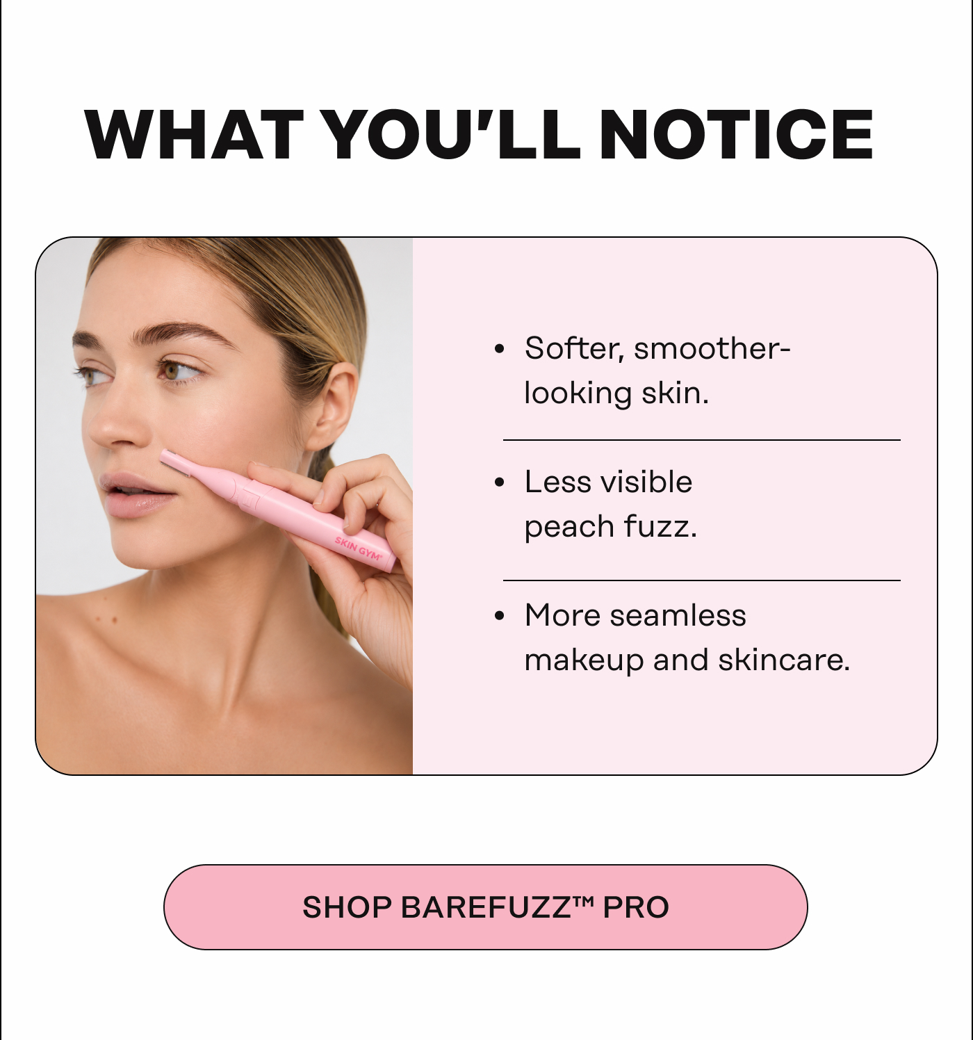 What You’ll Notice Softer, smoother-looking skin Less visible peach fuzz More seamless makeup and skincare. SHOP BAREFUZZ™ PRO