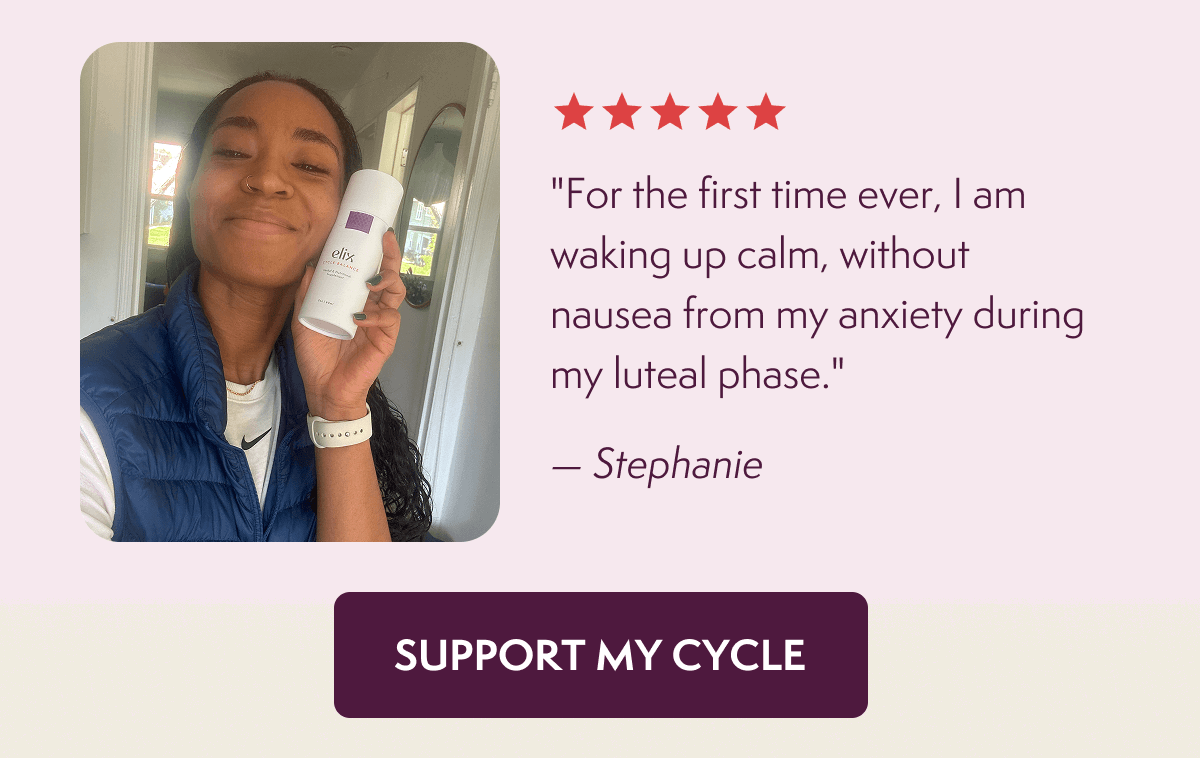 "For the first time ever, I am waking up calm, without nausea from my anxiety during my luteal phase." — Stephanie