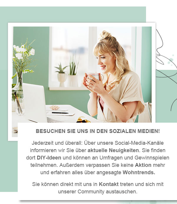 Besuchen Sie uns in den sozialen Medien! Jederzeit und überall: Über unsere Social-Media-Kanäle informieren wir Sie über aktuelle Neuigkeiten. Sie finden dort DIY-Ideen und können an Umfragen und Gewinnspielen teilnehmen. Außerdem verpassen Sie keine Aktion mehr und erfahren alles über angesagte Wohntrends. Sie können direkt mit uns in Kontakt treten und sich mit unserer Community austauschen. 