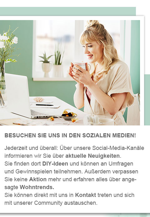 Besuchen Sie uns in den sozialen Medien! Jederzeit und überall: Über unsere Social-Media-Kanäle informieren wir Sie über aktuelle Neuigkeiten. Sie finden dort DIY-Ideen und können an Umfragen und Gewinnspielen teilnehmen. Außerdem verpassen Sie keine Aktion mehr und erfahren alles über angesagte Wohntrends. Sie können direkt mit uns in Kontakt treten und sich mit unserer Community austauschen. 